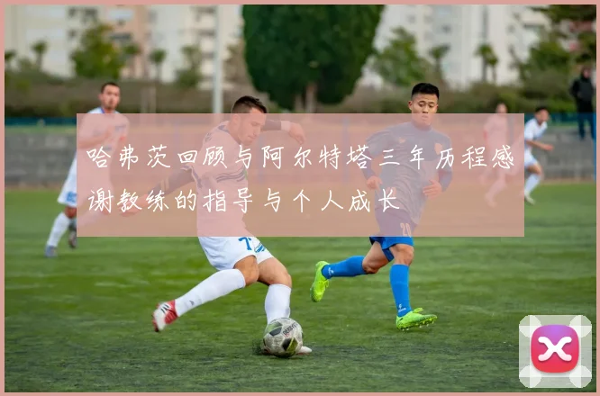 哈弗茨回顾与阿尔特塔三年历程感谢教练的指导与个人成长