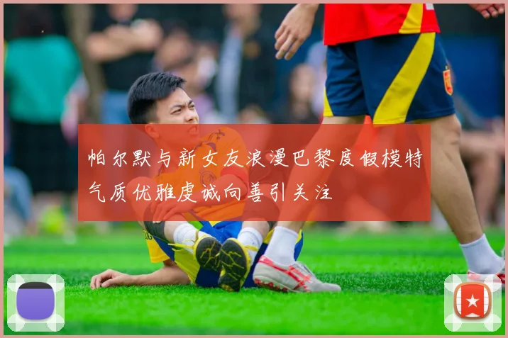 帕尔默与新女友浪漫巴黎度假模特气质优雅虔诚向善引关注