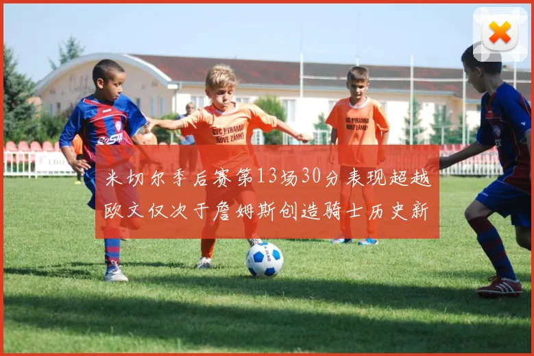 米切尔季后赛第13场30分表现超越欧文仅次于詹姆斯创造骑士历史新纪录