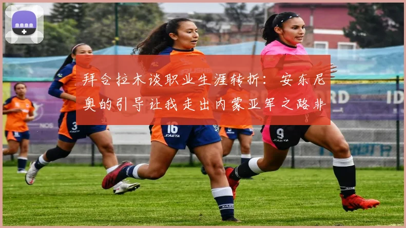 拜合拉木谈职业生涯转折：安东尼奥的引导让我走出内蒙亚军之路非偶然