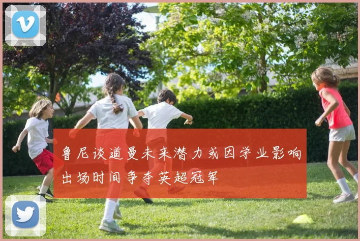 鲁尼谈道曼未来潜力或因学业影响出场时间争夺英超冠军