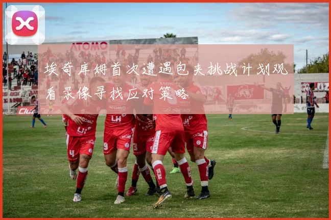 埃奇库姆首次遭遇包夹挑战计划观看录像寻找应对策略