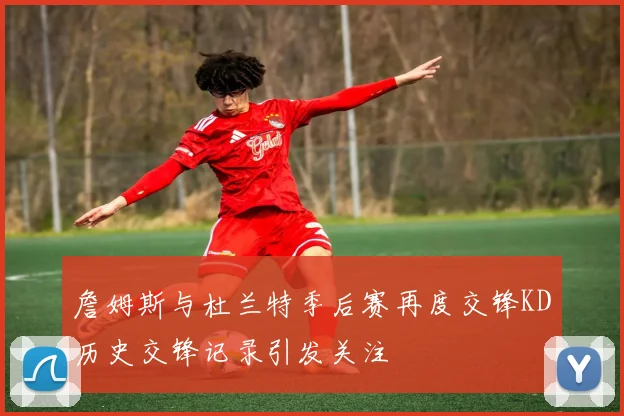 詹姆斯与杜兰特季后赛再度交锋KD历史交锋记录引发关注