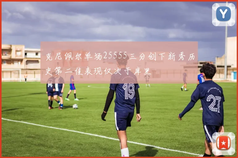 克尼佩尔单场25555三分创下新秀历史第二佳表现仅次于库里
