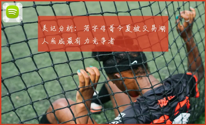 美记分析：若字母哥今夏被交易湖人或成最有力竞争者