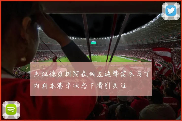 杰拉德分析阿森纳左边锋需求马丁内利本赛季状态下滑引关注