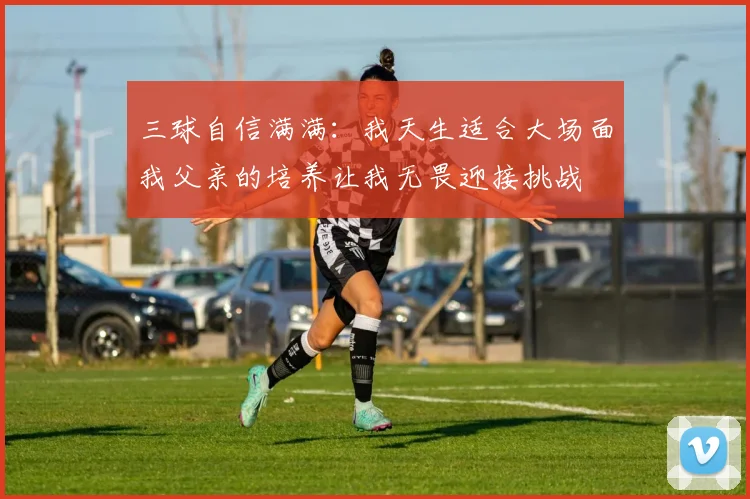 三球自信满满：我天生适合大场面我父亲的培养让我无畏迎接挑战