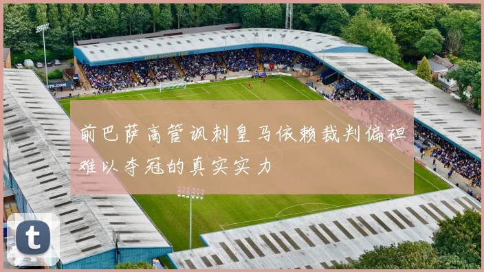 前巴萨高管讽刺皇马依赖裁判偏袒难以夺冠的真实实力