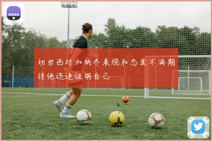 切尔西对加纳乔表现和态度不满期待他迅速证明自己