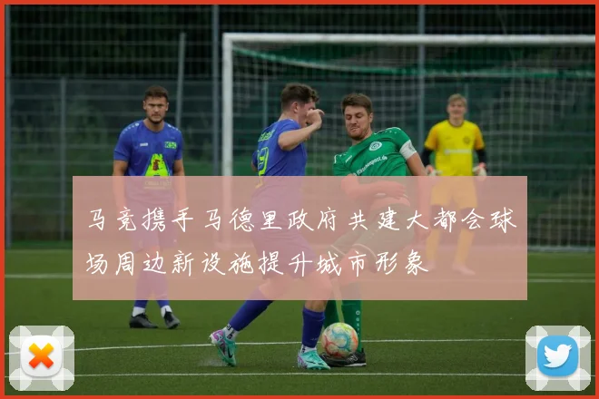 马竞携手马德里政府共建大都会球场周边新设施提升城市形象