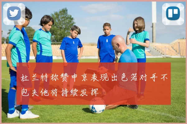 杜兰特称赞申京表现出色若对手不包夹他将持续发挥