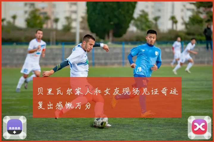 贝里瓦尔家人和女友现场见证奇迹复出感慨万分