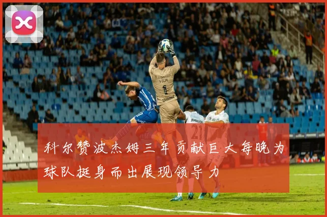 科尔赞波杰姆三年贡献巨大每晚为球队挺身而出展现领导力