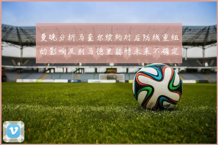 曼晚分析马奎尔续约对后防线重组的影响及利马德里赫特未来不确定性